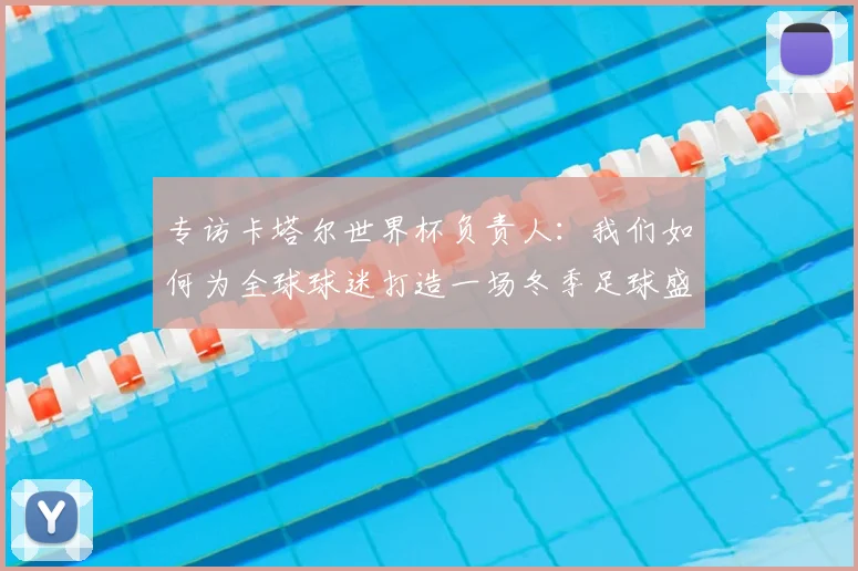 专访卡塔尔世界杯负责人：我们如何为全球球迷打造一场冬季足球盛宴