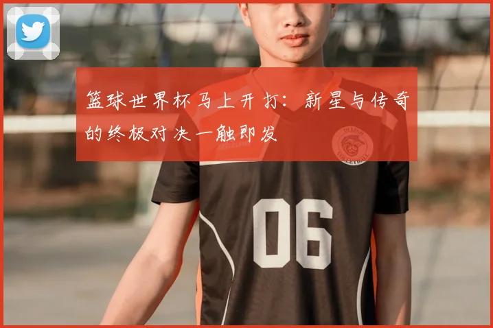 篮球世界杯马上开打:新星与传奇的终极对决一触即发