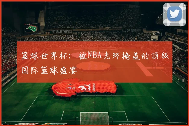 篮球世界杯：被NBA光环掩盖的顶级国际篮球盛宴