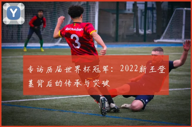 专访历届世界杯冠军:2022新王登基背后的传承与突破