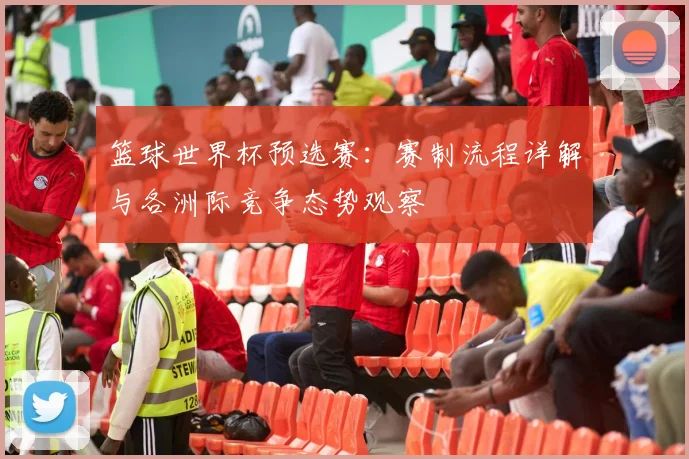 篮球世界杯预选赛：赛制流程详解与各洲际竞争态势观察