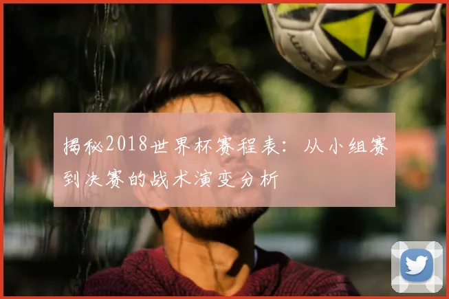 揭秘2018世界杯赛程表：从小组赛到决赛的战术演变分析