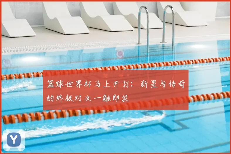 篮球世界杯马上开打：新星与传奇的终极对决一触即发