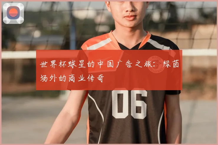 世界杯球星的中国广告之旅：绿茵场外的商业传奇