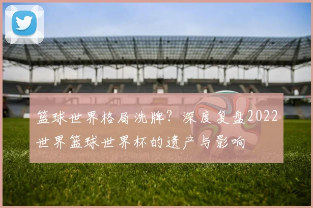 篮球世界格局洗牌？深度复盘2022世界篮球世界杯的遗产与影响