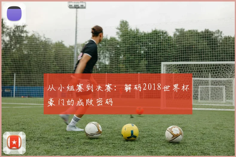 从小组赛到决赛:解码2018世界杯豪门的成败密码