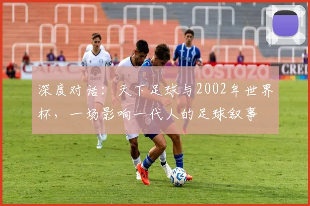深度对话:天下足球与2002年世界杯,一场影响一代人的足球叙事