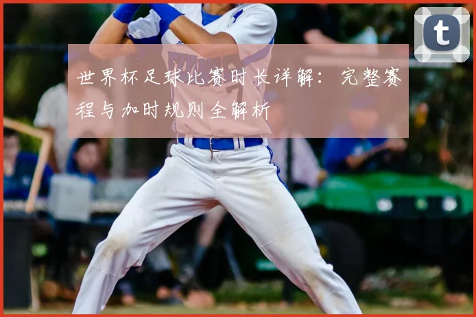世界杯足球比赛时长详解:完整赛程与加时规则全解析