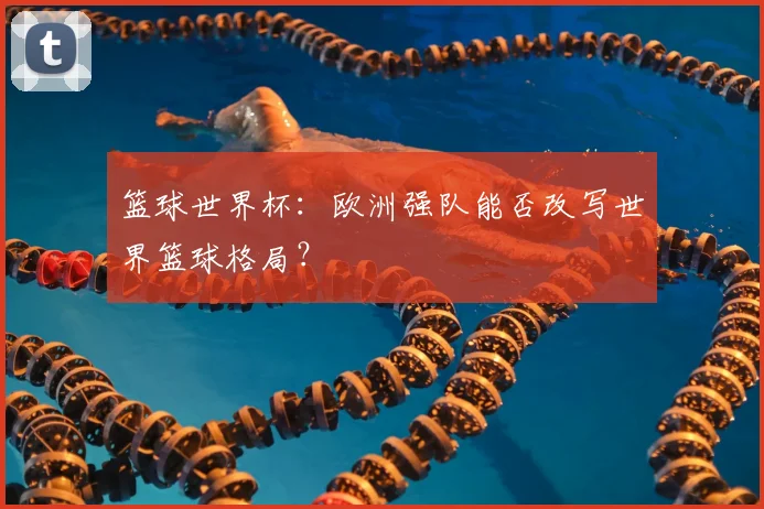 篮球世界杯：欧洲强队能否改写世界篮球格局？