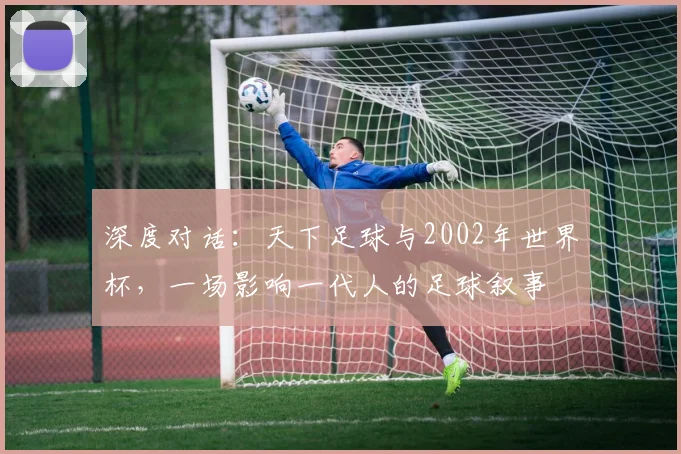 深度对话：天下足球与2002年世界杯，一场影响一代人的足球叙事