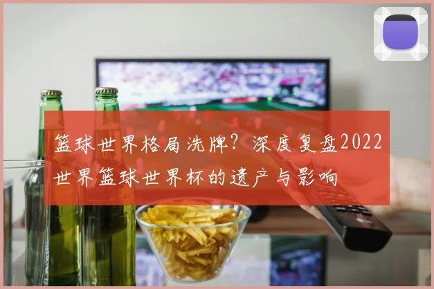 篮球世界格局洗牌？深度复盘2022世界篮球世界杯的遗产与影响