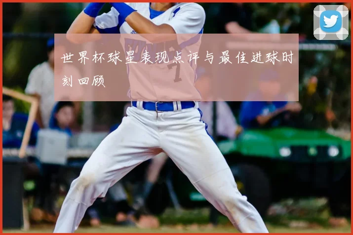 世界杯球星表现点评与最佳进球时刻回顾