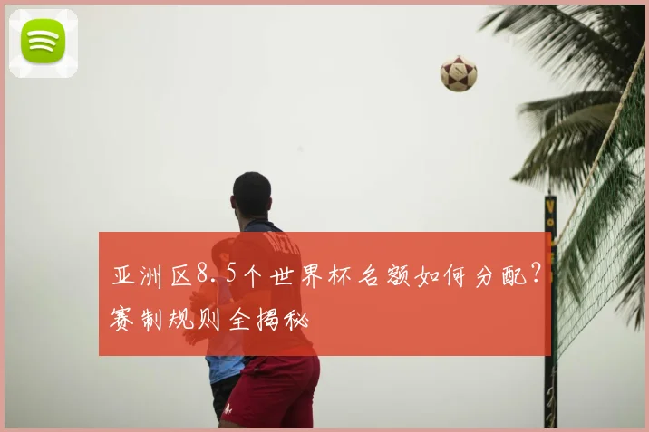 亚洲区8.5个世界杯名额如何分配？赛制规则全揭秘