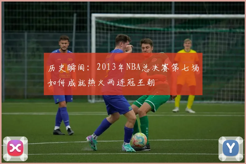 历史瞬间：2013年NBA总决赛第七场如何成就热火两连冠王朝