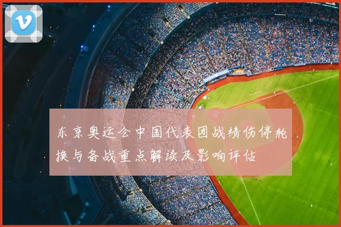 东京奥运会中国代表团战绩伤停轮换与备战重点解读及影响评估