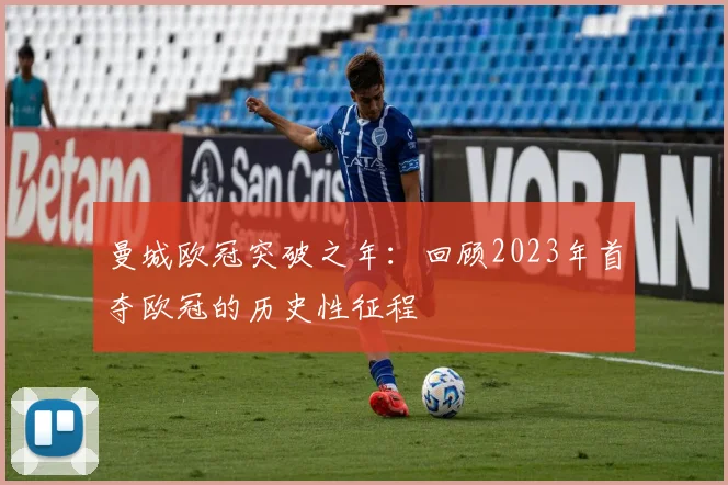 曼城欧冠突破之年：回顾2023年首夺欧冠的历史性征程