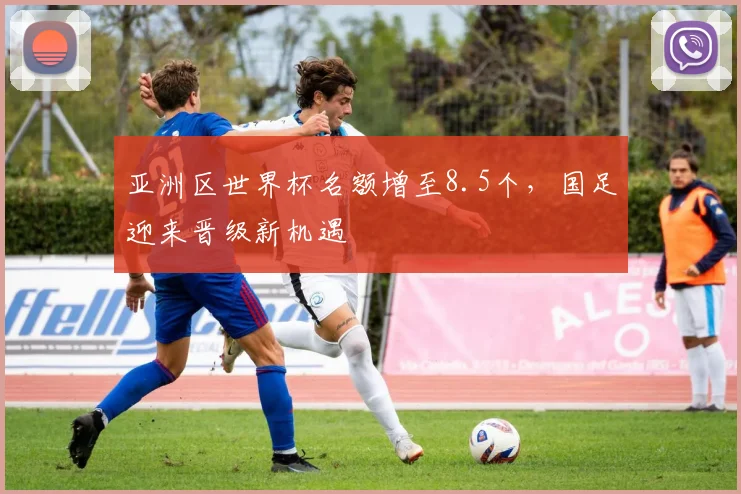 亚洲区世界杯名额增至8.5个，国足迎来晋级新机遇