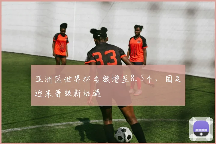亚洲区世界杯名额增至8.5个，国足迎来晋级新机遇