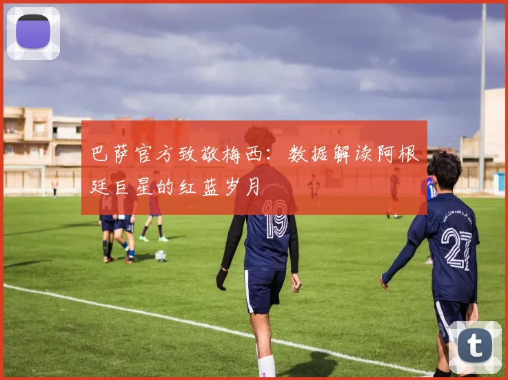 巴萨官方致敬梅西：数据解读阿根廷巨星的红蓝岁月