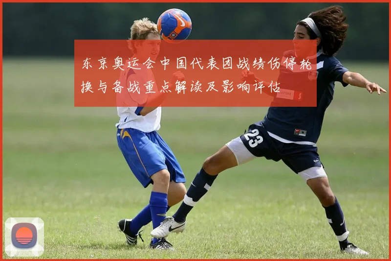 东京奥运会中国代表团战绩伤停轮换与备战重点解读及影响评估