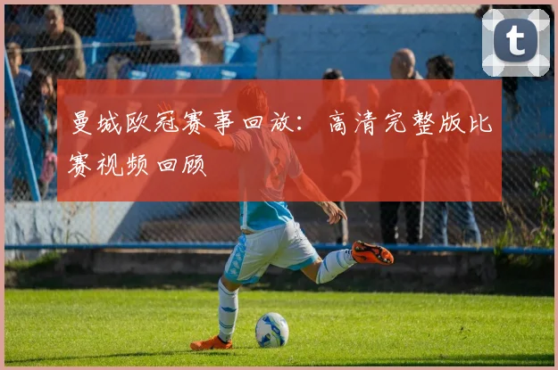 曼城欧冠赛事回放：高清完整版比赛视频回顾