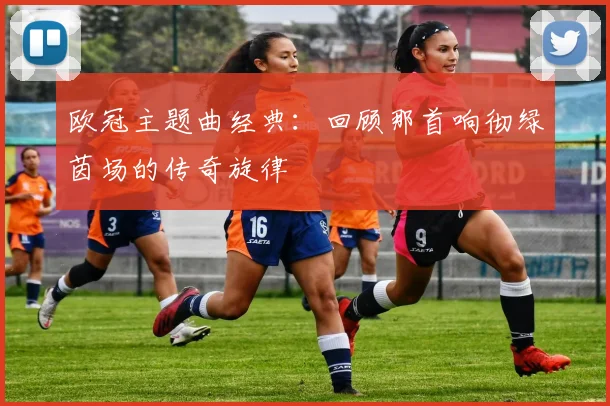 欧冠主题曲经典：回顾那首响彻绿茵场的传奇旋律