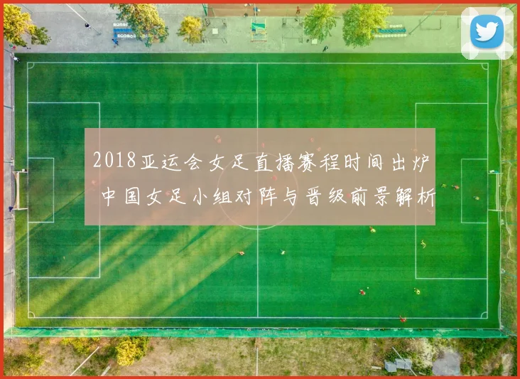 2018亚运会女足直播赛程时间出炉 中国女足小组对阵与晋级前景解析