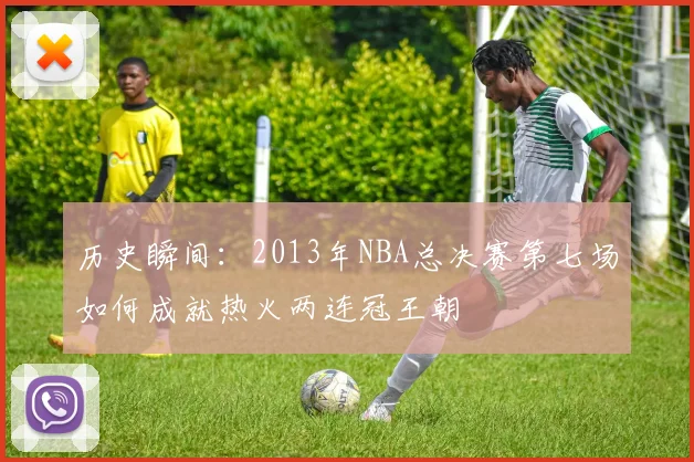 历史瞬间：2013年NBA总决赛第七场如何成就热火两连冠王朝