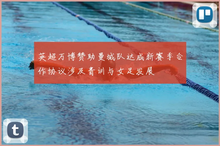 英超万博赞助曼城队达成新赛季合作协议涉及青训与女足发展